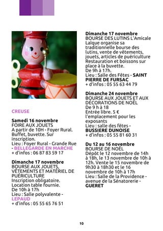 Dimanche 17 novembre
BOURSE DES LUTINS L'Amicale
Laïque organise sa
traditionnelle bourse des
lutins, vente de vêtements,
jouets, articles de puériculture
Restauration et boissons sur
place à la buvette.
De 9h à 17h.
Lieu : Salle des Fêtes - SAINT
PIERRE DE FURSAC
+ d’infos : 05 55 63 44 79
Dimanche 24 novembre
BOURSE AUX JOUETS ET AUX
DÉCORATIONS DE NOËL
De 9 h à 18
Entrée libre. 5 €
l'emplacement pour les
exposants
Lieu : salle des fêtes BUSSIERE DUNOISE
+ d’infos : 05 55 81 60 31

CREUSE
Samedi 16 novembre
FOIRE AUX JOUETS
A partir de 10H - Foyer Rural.
Buffet, buvette. Sur
inscription.
Lieu : Foyer Rural - Grande Rue
- BELLEGARDE EN MARCHE
+ d’infos : 06 87 83 59 17

Du 12 au 16 novembre
BOURSE DE NOËL
Dépôt le 12 novembre de 14h
à 18h, le 13 novembre de 10h à
12h. Vente le 15 novembre de
9h30 à 18h30 et le 16
novembre de 10h à 17h
Lieu : Salle de la Providence avenue de la Sénatorerie GUERET

Dimanche 17 novembre
BOURSE AUX JOUETS,
VÊTEMENTS ET MATÉRIEL DE
PUÉRICULTURE
Inscription obligatoire.
Location table fournie.
De 10h à 17h
Lieu : Salle polyvalente LEPAUD
+ d’infos : 05 55 65 76 51

10

 