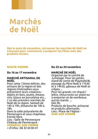 Marchés
de Noël
Dès le mois de novembre, retrouvez les marchés de Noël en
Limousin pour commencer à préparer les fêtes avec des
produits locaux.

HAUTE-VIENNE

Du 23 au 24 novembre

Du 16 au 17 novembre

MARCHÉ DE NOËL
Organisé par le comité de
Jumelage. Pour les petits:
stand de vente de Playmobil®,
passage du Père Noël à 11h30
et à 14h30, gâteaux de Noël et
crêpes ...
Pour les grands: vin chaud /
bière, choucroute sur place ou
à emporter et de nombreux
autres stands ....
Dès 9h.
Produits de bouche, artisanat
et produits allemands.
Lieu : Place de l'église AIXE SUR VIENNE

MARCHÉ ARTISANAL DE
NOËL
Pour cette 12ème édition, des
artisans de la région et des
régions limitrophes vous
présentent leurs créations :
objets en bois, jouets, émaux,
vins, bijoux en porcelaine etc...
L'un des premiers marchés de
Noël de la région. Samedi de
14h à 19h, dimanche de 10h à
18h.
Dans la salle polyvalente de
Pennevayre et sous chapiteau.
Entrée libre.
Lieu : Salle de Pennevayre
Château de Pennevayre VERNEUIL SUR VIENNE
+ d’infos : 06 32 64 84 41
11

 