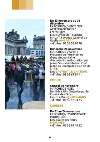 Du 23 novembre au 21
décembre
EXPOSITION/VENTE "EN
ATTENDANT NOËL"
Entrée libre.
Lieu : Office de Tourisme
MAVAT 3 avenue Général de
Gaulle AMBAZAC
+ d’infos : 05 55 56 70 70
Dimanche 24 novembre
MARCHÉ DE L'AVENT
Présence du Père Noël et
d'une cinquantaine
d'exposants, restauration sur
place. Sous chapiteaux. RDV
place du Champ de Foire de 9h
à 18h.
Lieu : PEYRAT LE CHATEAU
+ d’infos : 05 55 69 24 41
CREUSE
Samedi 30 novembre
MARCHÉ DE NOËL
De 10 h à 18 h Organisé par le
Comité des Fêtes
Lieu : Le Bourg - SOUMANS
+ d’infos : 06 59 12 94 75
CORREZE
Du 21 au 24 novembre
EXPOSITION 'MAINS D'ART'
POUR NOËL'
Lieu : Salle des Fêtes MERLINES
+ d’infos : 05 55 94 40 32

12

 