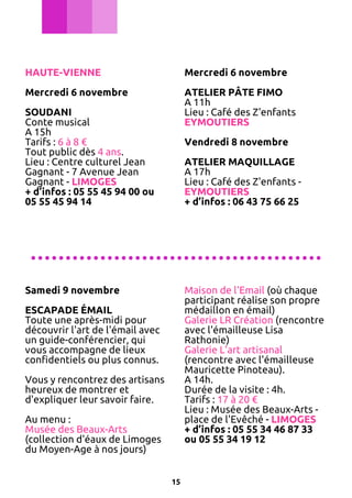 HAUTE-VIENNE

Mercredi 6 novembre

Mercredi 6 novembre

ATELIER PÂTE FIMO
A 11h
Lieu : Café des Z'enfants
EYMOUTIERS

SOUDANI
Conte musical
A 15h
Tarifs : 6 à 8 €
Tout public dès 4 ans.
Lieu : Centre culturel Jean
Gagnant - 7 Avenue Jean
Gagnant - LIMOGES
+ d’infos : 05 55 45 94 00 ou
05 55 45 94 14

Vendredi 8 novembre
ATELIER MAQUILLAGE
A 17h
Lieu : Café des Z'enfants EYMOUTIERS
+ d’infos : 06 43 75 66 25

..........................................
Samedi 9 novembre

Maison de l'Email (où chaque
participant réalise son propre
médaillon en émail)
Galerie LR Création (rencontre
avec l'émailleuse Lisa
Rathonie)
Galerie L'art artisanal
(rencontre avec l'émailleuse
Mauricette Pinoteau).
A 14h.
Durée de la visite : 4h.
Tarifs : 17 à 20 €
Lieu : Musée des Beaux-Arts place de l'Evêché - LIMOGES
+ d’infos : 05 55 34 46 87 33
ou 05 55 34 19 12

ESCAPADE ÉMAIL
Toute une après-midi pour
découvrir l'art de l'émail avec
un guide-conférencier, qui
vous accompagne de lieux
confidentiels ou plus connus.
Vous y rencontrez des artisans
heureux de montrer et
d'expliquer leur savoir faire.
Au menu :
Musée des Beaux-Arts
(collection d'éaux de Limoges
du Moyen-Age à nos jours)
15

 