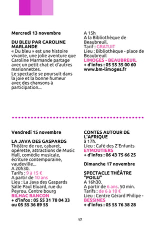 Mercredi 13 novembre

A 15h
A la Bibliothèque de
Beaubreuil.
Tarif : GRATUIT
Lieu : Bibliothèque - place de
Beaubreuil
LIMOGES - BEAUBREUIL
+ d’infos : 05 55 35 00 60
www.bm-limoges.fr

DU BLEU PAR CAROLINE
MARLANDE
« Du bleu » est une histoire
vivante, une jolie aventure que
Caroline Marmande partage
avec un petit chat et d'autres
marionnettes.
Le spectacle se poursuit dans
la joie et la bonne humeur
avec des chansons à
participation...

..........................................
Vendredi 15 novembre

CONTES AUTOUR DE
L'AFRIQUE
à 17h.
Lieu : Café des Z'Enfants
EYMOUTIERS
+ d’infos : 06 43 75 66 25

LA JAVA DES GASPARDS
Théâtre de rue, cabaret,
opérette, attractions de Music
Hall, comédie musicale,
écriture contemporaine,
vaudeville...
A 20h30.
Tarifs : 9 à 15 €
A partir de 10 ans
Lieu : La Java des Gaspards
Salle Paul Eluard, rue du
Peyrou. Centre bourg
RILHAC RANCON
+ d'infos : 05 55 31 78 04 33
ou 05 55 36 89 55

Dimanche 17 novembre
SPECTACLE THÉÂTRE
"POILU"
A 16h30.
A partir de 6 ans. 50 min.
Tarifs : de 6 à 10 €
Lieu : Centre Gérard Philipe BESSINES
+ d’infos : 05 55 76 38 28
17

 