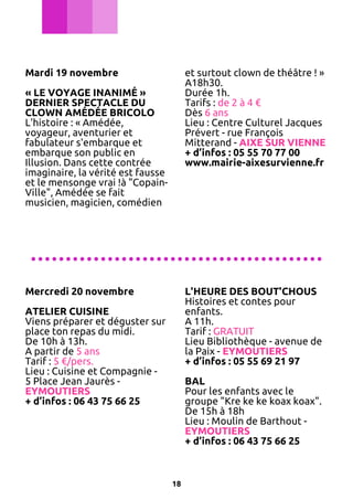 Mardi 19 novembre

et surtout clown de théâtre ! »
A18h30.
Durée 1h.
Tarifs : de 2 à 4 €
Dès 6 ans
Lieu : Centre Culturel Jacques
Prévert - rue François
Mitterand - AIXE SUR VIENNE
+ d’infos : 05 55 70 77 00
www.mairie-aixesurvienne.fr

« LE VOYAGE INANIMÉ »
DERNIER SPECTACLE DU
CLOWN AMÉDÉE BRICOLO
L'histoire : « Amédée,
voyageur, aventurier et
fabulateur s'embarque et
embarque son public en
Illusion. Dans cette contrée
imaginaire, la vérité est fausse
et le mensonge vrai !à "CopainVille", Amédée se fait
musicien, magicien, comédien

..........................................
Mercredi 20 novembre

L'HEURE DES BOUT'CHOUS
Histoires et contes pour
enfants.
A 11h.
Tarif : GRATUIT
Lieu Bibliothèque - avenue de
la Paix - EYMOUTIERS
+ d’infos : 05 55 69 21 97

ATELIER CUISINE
Viens préparer et déguster sur
place ton repas du midi.
De 10h à 13h.
A partir de 5 ans
Tarif : 5 €/pers.
Lieu : Cuisine et Compagnie 5 Place Jean Jaurès EYMOUTIERS
+ d’infos : 06 43 75 66 25

BAL
Pour les enfants avec le
groupe "Kre ke ke koax koax".
De 15h à 18h
Lieu : Moulin de Barthout EYMOUTIERS
+ d’infos : 06 43 75 66 25

18

 
