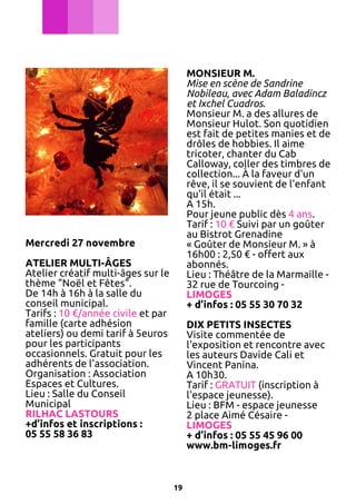MONSIEUR M.
Mise en scène de Sandrine
Nobileau, avec Adam Baladincz
et Ixchel Cuadros.
Monsieur M. a des allures de
Monsieur Hulot. Son quotidien
est fait de petites manies et de
drôles de hobbies. Il aime
tricoter, chanter du Cab
Calloway, coller des timbres de
collection... À la faveur d'un
rêve, il se souvient de l'enfant
qu'il était ...
A 15h.
Pour jeune public dès 4 ans.
Tarif : 10 € Suivi par un goûter
au Bistrot Grenadine
« Goûter de Monsieur M. » à
16h00 : 2,50 € - offert aux
abonnés.
Lieu : Théâtre de la Marmaille 32 rue de Tourcoing LIMOGES
+ d’infos : 05 55 30 70 32

Mercredi 27 novembre
ATELIER MULTI-ÂGES
Atelier créatif multi-âges sur le
thème "Noël et Fêtes".
De 14h à 16h à la salle du
conseil municipal.
Tarifs : 10 €/année civile et par
famille (carte adhésion
ateliers) ou demi tarif à 5euros
pour les participants
occasionnels. Gratuit pour les
adhérents de l'association.
Organisation : Association
Espaces et Cultures.
Lieu : Salle du Conseil
Municipal
RILHAC LASTOURS
+d’infos et inscriptions :
05 55 58 36 83

DIX PETITS INSECTES
Visite commentée de
l'exposition et rencontre avec
les auteurs Davide Cali et
Vincent Panina.
A 10h30.
Tarif : GRATUIT (inscription à
l'espace jeunesse).
Lieu : BFM - espace jeunesse
2 place Aimé Césaire LIMOGES
+ d’infos : 05 55 45 96 00
www.bm-limoges.fr

19

 