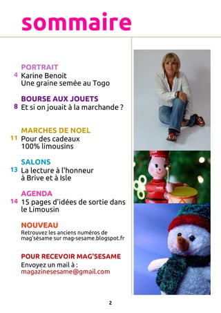 sommaire
PORTRAIT
4 Karine Benoit
Une graine semée au Togo
BOURSE AUX JOUETS
8 Et si on jouait à la marchande ?
MARCHES DE NOEL
11 Pour des cadeaux
100% limousins
SALONS
13 La lecture à l'honneur
à Brive et à Isle
AGENDA
14 15 pages d'idées de sortie dans
le Limousin
NOUVEAU
Retrouvez les anciens numéros de
mag'sésame sur mag-sesame.blogspot.fr

POUR RECEVOIR MAG'SESAME
Envoyez un mail à :
magazinesesame@gmail.com

2

 
