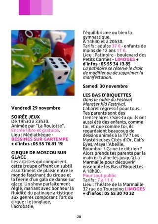 l'équilibrisme ou bien la
gymnastique.
A 14h30 et à 20h30.
Tarifs : adulte 37 € - enfants de
moins de 12 ans 17 €.
Lieu : Patinoire - boulevard des
Petits Carmes - LIMOGES +
d’infos : 05 55 34 13 85
La patinoire se réserve le droit
de modifier ou de supprimer la
manifestation.
Samedi 30 novembre
LES BAS D'BIQUETTES
Dans le cadre du Festival
Monster Kid Festrival.
Cabaret régressif pour tous.
Tes parents sont des
trentenaires ? Sais-tu qu'ils ont
aussi été des enfants, comme
toi, et que comme toi, ils
regardaient beaucoup de
dessins animés à la TV ? Les
Mystérieuses Cités d'Or, Cat's
Eyes, Maya l'Abeille,
Boumbo...? Ça ne te dit rien ?
Alors prends tes parents par la
main et traîne les jusqu'à La
Marmaille pour découvrir
ensemble les Bas d'Biquettes.
A 18h30.
Pour tout public
Tarifs : 7 à 11 €
Lieu : Théâtre de la Marmaille
32 rue de Tourcoing LIMOGES
+ d’infos : 05 55 30 70 32

Vendredi 29 novembre
SOIRÉE JEUX
De 19h30 à 23h30.
Animée par "La Roulotte".
Entrée libre et gratuite.
Lieu : Médiathèque BESSINES SUR GARTEMPE
+ d’infos : 05 55 76 81 19
CIRQUE DE MOSCOU SUR
GLACE
Les artistes qui composent
cette troupe offrent un subtil
assortiment de plaisir entre le
monde fascinant du cirque et
la féerie d'un gala de danse sur
glace. Un show parfaitement
réglé, mariant avec bonheur la
fluidité du patinage artistique
aux genres composant l'art du
cirque : le jonglage,
l'acrobatie,
20

 