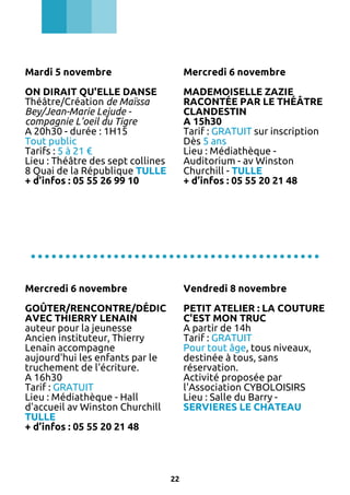 Mardi 5 novembre

Mercredi 6 novembre

ON DIRAIT QU'ELLE DANSE
Théâtre/Création de Maïssa
Bey/Jean-Marie Lejude compagnie L'oeil du Tigre
A 20h30 - durée : 1H15
Tout public
Tarifs : 5 à 21 €
Lieu : Théâtre des sept collines
8 Quai de la République TULLE
+ d’infos : 05 55 26 99 10

MADEMOISELLE ZAZIE
RACONTÉE PAR LE THÉÂTRE
CLANDESTIN
A 15h30
Tarif : GRATUIT sur inscription
Dès 5 ans
Lieu : Médiathèque Auditorium - av Winston
Churchill - TULLE
+ d’infos : 05 55 20 21 48

..........................................
Mercredi 6 novembre

Vendredi 8 novembre

GOÛTER/RENCONTRE/DÉDICACE
PETIT ATELIER : LA COUTURE
AVEC THIERRY LENAIN
C'EST MON TRUC
auteur pour la jeunesse
A partir de 14h
Ancien instituteur, Thierry
Tarif : GRATUIT
Lenain accompagne
Pour tout âge, tous niveaux,
aujourd'hui les enfants par le
destinée à tous, sans
truchement de l'écriture.
réservation.
A 16h30
Activité proposée par
Tarif : GRATUIT
l'Association CYBOLOISIRS
Lieu : Médiathèque - Hall
Lieu : Salle du Barry d'accueil av Winston Churchill
SERVIERES LE CHATEAU
TULLE
+ d’infos : 05 55 20 21 48

22

 