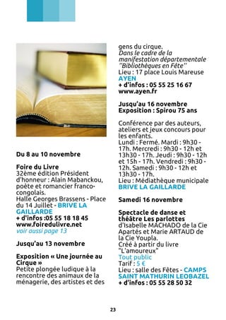 gens du cirque.
Dans le cadre de la
manifestation départementale
''Bibliothèques en Fête''
Lieu : 17 place Louis Mareuse
AYEN
+ d'infos : 05 55 25 16 67
www.ayen.fr
Jusqu’au 16 novembre
Exposition : Spirou 75 ans
Conférence par des auteurs,
ateliers et jeux concours pour
les enfants.
Lundi : Fermé. Mardi : 9h30 17h. Mercredi : 9h30 - 12h et
13h30 - 17h. Jeudi : 9h30 - 12h
et 15h - 17h. Vendredi : 9h30 12h. Samedi : 9h30 - 12h et
13h30 - 17h.
Lieu : Médiathèque municipale
BRIVE LA GAILLARDE

Du 8 au 10 novembre
Foire du Livre
32ème édition Président
d'honneur : Alain Mabanckou,
poète et romancier francocongolais.
Halle Georges Brassens - Place
du 14 Juillet - BRIVE LA
GAILLARDE
+ d'infos :05 55 18 18 45
www.foiredulivre.net
voir aussi page 13

Samedi 16 novembre
Spectacle de danse et
théâtre Les parlottes
d'Isabelle MACHADO de la Cie
Apartés et Marie ARTAUD de
la Cie Youpla.
Créé à partir du livre
"L'amoureux"
Tout public
Tarif : 5 €
Lieu : salle des Fêtes - CAMPS
SAINT MATHURIN LEOBAZEL
+ d’infos : 05 55 28 50 32

Jusqu’au 13 novembre
Exposition « Une journée au
Cirque »
Petite plongée ludique à la
rencontre des animaux de la
ménagerie, des artistes et des

23

 