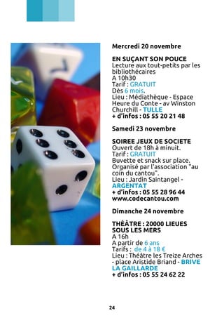 Mercredi 20 novembre
EN SUÇANT SON POUCE
Lecture aux tout-petits par les
bibliothécaires
A 10h30
Tarif : GRATUIT
Dès 6 mois.
Lieu : Médiathèque - Espace
Heure du Conte - av Winston
Churchill - TULLE
+ d’infos : 05 55 20 21 48
Samedi 23 novembre
SOIREE JEUX DE SOCIETE
Ouvert de 18h à minuit.
Tarif : GRATUIT
Buvette et snack sur place.
Organisé par l'association "au
coin du cantou".
Lieu : Jardin Saintangel ARGENTAT
+ d’infos : 05 55 28 96 44
www.codecantou.com
Dimanche 24 novembre
THÉÂTRE : 20000 LIEUES
SOUS LES MERS
A 16h
A partir de 6 ans
Tarifs : de 4 à 18 €
Lieu : Théâtre les Treize Arches
- place Aristide Briand - BRIVE
LA GAILLARDE
+ d’infos : 05 55 24 62 22

24

 