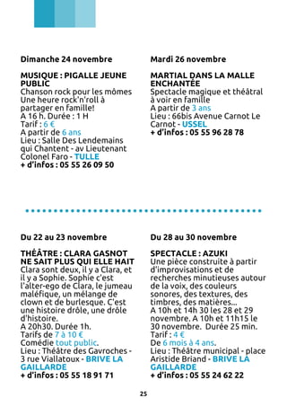 Dimanche 24 novembre

Mardi 26 novembre

MUSIQUE : PIGALLE JEUNE
PUBLIC
Chanson rock pour les mômes
Une heure rock'n'roll à
partager en famille!
A 16 h. Durée : 1 H
Tarif : 6 €
A partir de 6 ans
Lieu : Salle Des Lendemains
qui Chantent - av Lieutenant
Colonel Faro - TULLE
+ d’infos : 05 55 26 09 50

MARTIAL DANS LA MALLE
ENCHANTÉE
Spectacle magique et théâtral
à voir en famille
A partir de 3 ans
Lieu : 66bis Avenue Carnot Le
Carnot - USSEL
+ d’infos : 05 55 96 28 78

..........................................
Du 22 au 23 novembre

Du 28 au 30 novembre

THÉÂTRE : CLARA GASNOT
NE SAIT PLUS QUI ELLE HAIT
Clara sont deux, il y a Clara, et
il y a Sophie. Sophie c'est
l'alter-ego de Clara, le jumeau
maléfique, un mélange de
clown et de burlesque. C'est
une histoire drôle, une drôle
d'histoire.
A 20h30. Durée 1h.
Tarifs de 7 à 10 €
Comédie tout public.
Lieu : Théâtre des Gavroches 3 rue Viallatoux - BRIVE LA
GAILLARDE
+ d’infos : 05 55 18 91 71

SPECTACLE : AZUKI
Une pièce construite à partir
d'improvisations et de
recherches minutieuses autour
de la voix, des couleurs
sonores, des textures, des
timbres, des matières...
A 10h et 14h 30 les 28 et 29
novembre. A 10h et 11h15 le
30 novembre. Durée 25 min.
Tarif : 4 €
De 6 mois à 4 ans.
Lieu : Théâtre municipal - place
Aristide Briand - BRIVE LA
GAILLARDE
+ d’infos : 05 55 24 62 22
25

 