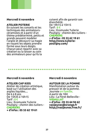 Mercredi 6 novembre

cuisent afin de garantir son
étanchéité.
De 14h15 à 15h15
Tarif : 8 €
Lieu : Ecomusée Tuilerie
Pouligny - chemin des tuiliers CHENIERS
+ d’infos : 05 55 62 19 61
http://www.tuileriepouligny.com/

ATELIER POTERIE
En suivant les conseils et les
techniques des animateurscéramistes et à partir d'un
thème prédéterminé, petits et
grands peuvent modeler
l'argile et découvrir sa magie
en voyant les objets prendre
forme sous leurs doigts.
Chacun peut repartir avec sa
création ou la laisser au soin
des animateurs pour qu'ils la

..........................................
Mercredi 6 novembre

Mercredi 6 novembre

ATELIER CAP KIDS
Atelier de création artistique,
basé sur l'utilisation des
argiles liquides....
De 6 à 8 ans
De 15h35 à 16h15
Tarif : 8 €
Lieu : Ecomusée Tuilerie
Pouligny - chemin des tuiliers CHENIERS
+ d’infos : 05 55 62 19 61

AUTOUR DE LA POMME
Manifestation autour du
pressoir et de la pomme.
Journée en famille.
A partir de 10H
Lieu : La Fôret Belleville VIDAILLAT
+ d’infos : 05 55 64 94 62
vasijeunes@orange.fr
http://vasijeunes.free.fr/

27

 