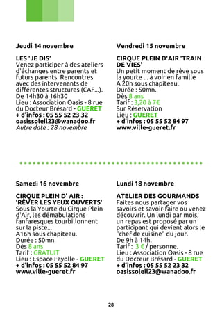 Jeudi 14 novembre

Vendredi 15 novembre

LES 'JE DIS'
Venez participer à des ateliers
d'échanges entre parents et
futurs parents. Rencontres
avec des intervenants de
différentes structures (CAF...).
De 14h30 à 16h30
Lieu : Association Oasis - 8 rue
du Docteur Brésard - GUERET
+ d’infos : 05 55 52 23 32
oasissoleil23@wanadoo.fr
Autre date : 28 novembre

CIRQUE PLEIN D'AIR 'TRAIN
DE VIES'
Un petit moment de rêve sous
la yourte ... à voir en famille
A 20h sous chapiteau.
Durée : 50mn.
Dès 8 ans
Tarif : 3,20 à 7€
Sur Réservation
Lieu : GUERET
+ d’infos : 05 55 52 84 97
www.ville-gueret.fr

..........................................
Samedi 16 novembre

Lundi 18 novembre

CIRQUE PLEIN D' AIR :
'RÊVER LES YEUX OUVERTS'
Sous la Yourte du Cirque Plein
d'Air, les démabulations
fanfaresques tourbillonnent
sur la piste...
A16h sous chapiteau.
Durée : 50mn.
Dès 8 ans
Tarif : GRATUIT
Lieu : Espace Fayolle - GUERET
+ d’infos : 05 55 52 84 97
www.ville-gueret.fr

ATELIER DES GOURMANDS
Faites nous partager vos
savoirs et savoir-faire ou venez
découvrir. Un lundi par mois,
un repas est proposé par un
participant qui devient alors le
"chef de cuisine" du jour.
De 9h à 14h.
Tarif : 3 € / personne.
Lieu : Association Oasis - 8 rue
du Docteur Brésard - GUERET
+ d’infos : 05 55 52 23 32
oasissoleil23@wanadoo.fr

28

 