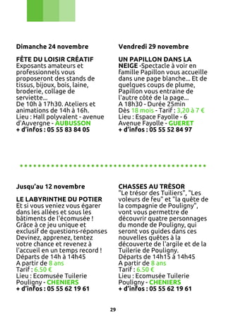 Dimanche 24 novembre

Vendredi 29 novembre

FÊTE DU LOISIR CRÉATIF
Exposants amateurs et
professionnels vous
proposeront des stands de
tissus, bijoux, bois, laine,
broderie, collage de
serviette...
De 10h à 17h30. Ateliers et
animations de 14h à 16h.
Lieu : Hall polyvalent - avenue
d'Auvergne - AUBUSSON
+ d’infos : 05 55 83 84 05

UN PAPILLON DANS LA
NEIGE -Spectacle à voir en
famille Papillon vous accueille
dans une page blanche... Et de
quelques coups de plume,
Papillon vous entraine de
l'autre côté de la page...
A 18h30 - Durée 25min
Dès 18 mois - Tarif : 3,20 à 7 €
Lieu : Espace Fayolle - 6
Avenue Fayolle - GUERET
+ d’infos : 05 55 52 84 97

..........................................
Jusqu’au 12 novembre

CHASSES AU TRÉSOR
"Le trésor des Tuiliers", "Les
voleurs de feu" et "la quête de
la compagnie de Pouligny",
vont vous permettre de
découvrir quatre personnages
du monde de Pouligny, qui
seront vos guides dans ces
nouvelles quêtes à la
découverte de l'argile et de la
Tuilerie de Pouligny.
Départs de 14h15 à 14h45
A partir de 8 ans
Tarif : 6.50 €
Lieu : Ecomusée Tuilerie
Pouligny - CHENIERS
+ d’infos : 05 55 62 19 61

LE LABYRINTHE DU POTIER
Et si vous veniez vous égarer
dans les allées et sous les
bâtiments de l'écomusée !
Grâce à ce jeu unique et
exclusif de questions-réponses
Devinez, apprenez, tentez
votre chance et revenez à
l'accueil en un temps record !
Départs de 14h à 14h45
A partir de 8 ans
Tarif : 6.50 €
Lieu : Ecomusée Tuilerie
Pouligny - CHENIERS
+ d’infos : 05 55 62 19 61
29

 