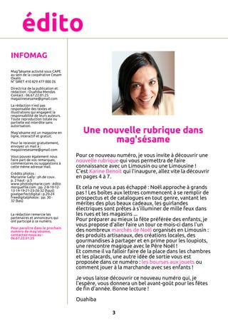 édito
INFOMAG
Mag'Sésame activité sous CAPE
au sein de la coopérative Cesam
Oxalis
N° SIRET 410 829 477 000 26
Directrice de la publication et
rédaction : Ouahiba Mendas
Contact : 06.67.22.01.25
magazinesesame@gmail.com
La rédaction n'est pas
responsable des textes et
illustrations qui engagent la
responsabilité de leurs auteurs.
Toute reproduction totale ou
partielle est interdite sans
autorisation.
Mag'sésame est un magazine en
ligne, interactif et gratuit.
Pour le recevoir gratuitement,
envoyez un mail à :
magazinesesame@gmail.com
Vous pouvez également nous
faire part de vos remarques,
commentaires ou suggestions à
cette même adresse mail.
Crédits photos :
Marianne Gally : ph.de couv.
p. 2 haut - p.5
www.photobymarie.com : édito
morguefile.com : pp. 2-8-10-1213-14-19-21-23-26-32 (haut)
pixelperfectdigital : p.20-24
freedigitalphotos : pp. 30 32 (bas)

La rédaction remercie les
partenaires et annonceurs qui
ont participé à ce numéro.
Pour paraître dans le prochain
numéro de mag'sésame,
contactez-nous au :
06.67.22.01.25

Une nouvelle rubrique dans
mag'sésame
Pour ce nouveau numéro, je vous invite à découvrir une
nouvelle rubrique qui vous permettra de faire
connaissance avec un Limousin ou une Limousine !
C’est Karine Benoit qui l’inaugure, allez vite la découvrir
en pages 4 à 7.
Et cela ne vous a pas échappé : Noël approche à grands
pas ! Les boîtes aux lettres commencent à se remplir de
prospectus et de catalogues en tout genre, vantant les
mérites des plus beaux cadeaux, les guirlandes
électriques sont prêtes à s'illuminer de mille feux dans
les rues et les magasins ...
Pour préparer au mieux la fête préférée des enfants, je
vous propose d'aller faire un tour ce mois-ci dans l'un
des nombreux marchés de Noël organisés en Limousin :
des produits artisanaux, des créations locales, des
gourmandises à partager et en prime pour les loupiots,
une rencontre magique avec le Père Noël !
Et comme il va falloir faire de la place dans les chambres
et les placards, une autre idée de sortie vous est
proposée dans ce numéro : les bourses aux jouets ou
comment jouer à la marchande avec ses enfants !
Je vous laisse découvrir ce nouveau numéro qui, je
l'espère, vous donnera un bel avant-goût pour les fêtes
de fin d'année. Bonne lecture !
Ouahiba
3

 