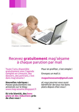 Recevez gratuitement mag'sésame
à chaque parution par mail
Toute l'actu disponible
gratuitement avec l'agenda
complet en Limousin, des
dossiers, des portraits, c'est
dans mag'sésame !

Pour en profiter, c'est simple !

Nouvelles rubriques :
Passez gratuitement vos
annonces sur le blog :
www.mag-sesame.blogspot.fr

et vous pourrez vous aussi
bénéficier de tous nos bons
plans depuis chez vous !

Envoyez un mail à :
magazinesesame@gmail.com

Et très bientôt, des bons
plans et des réductions près
de chez vous !

30

 