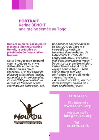 PORTRAIT
Karine BENOIT
une graine semée au Togo

Dans ce numéro, j’ai souhaité
mettre à l’honneur Karine
Benoit, la créatrice et
présidente de l’association
Noukou.

Une annonce pour une mission
en août 2012 au Togo m’a
interpellé. Le matin, je
travaillais dans un Réseau de
Lutte contre la Traite des
Enfants (RELUTET) et l’aprèsmidi dans un orphelinat (MED)."
Depuis cette première mission,
Karine Benoit a fait 4 fois le
voyage pour le Togo … Mais
elle se trouve très vite
confrontée à un problème de
moyens financiers.
« Au mois d’avril 2013, lors d’un
de mes voyages, au bout de 3
jours de présence, j’avais

Cette limougeaude au grand
cœur a toujours eu envie
d’être utile et donner de
l’attention aux moins
chanceux. « j’ai fait partie de
plusieurs associations locales,
nationales et internationales.
En mai 2012 je rentrais d’une
mission en Moldavie et j’en
cherchais une autre pour l’été.

CONTACTS
Site internet :
www.noukou.org
Adresse mail :
info@noukou.org
Tél :
06 34 46 23 75
4

 