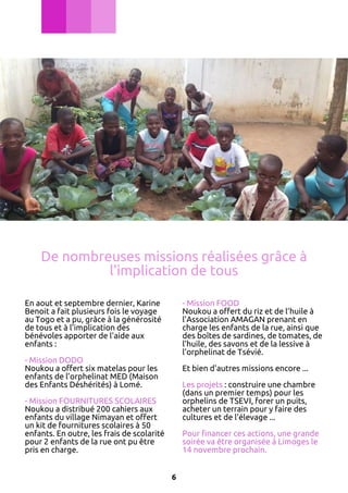 De nombreuses missions réalisées grâce à
l'implication de tous
En aout et septembre dernier, Karine
Benoit a fait plusieurs fois le voyage
au Togo et a pu, grâce à la générosité
de tous et à l'implication des
bénévoles apporter de l'aide aux
enfants :

- Mission FOOD
Noukou a offert du riz et de l’huile à
l’Association AMAGAN prenant en
charge les enfants de la rue, ainsi que
des boîtes de sardines, de tomates, de
l’huile, des savons et de la lessive à
l’orphelinat de Tsévié.

- Mission DODO
Noukou a offert six matelas pour les
enfants de l’orphelinat MED (Maison
des Enfants Déshérités) à Lomé.

Et bien d'autres missions encore ...
Les projets : construire une chambre
(dans un premier temps) pour les
orphelins de TSEVI, forer un puits,
acheter un terrain pour y faire des
cultures et de l'élevage ...

- Mission FOURNITURES SCOLAIRES
Noukou a distribué 200 cahiers aux
enfants du village Nimayan et offert
un kit de fournitures scolaires à 50
enfants. En outre, les frais de scolarité
pour 2 enfants de la rue ont pu être
pris en charge.

Pour financer ces actions, une grande
soirée va être organisée à Limoges le
14 novembre prochain.
6

 