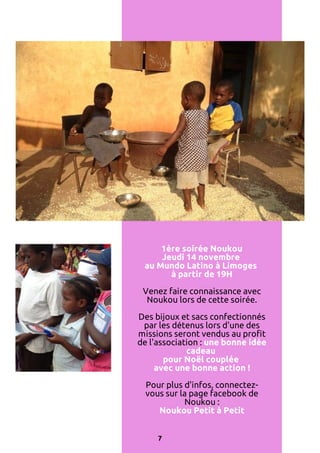 1ère soirée Noukou
Jeudi 14 novembre
au Mundo Latino à Limoges
à partir de 19H
Venez faire connaissance avec
Noukou lors de cette soirée.
Des bijoux et sacs confectionnés
par les détenus lors d'une des
missions seront vendus au profit
de l'association : une bonne idée
cadeau
pour Noël couplée
avec une bonne action !
Pour plus d'infos, connectezvous sur la page facebook de
Noukou :
Noukou Petit à Petit
7

 