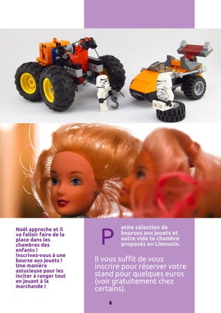 Noël approche et il
va falloir faire de la
place dans les
chambres des
enfants !
Inscrivez-vous à une
bourse aux jouets !
Une manière
astucieuse pour les
inciter à ranger tout
en jouant à la
marchande !

P

etite sélection de
bourses aux jouets et
autre vide ta chambre
proposés en Limousin.

Il vous suffit de vous
inscrire pour réserver votre
stand pour quelques euros
(voir gratuitement chez
certains).
8

 