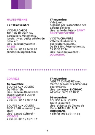 HAUTE-VIENNE

17 novembre
Vide jouet
organisé par l'association des
parents d'élèves
Lieu : salle des fêtes - SAINT
BRICE SUR VIENNE

9 et 10 novembre
VIDE-PLACARDS
10h-17h. Réservé aux
particuliers. Vêtements,
jouets, livres, petits articles de
déco, etc...
Lieu : salle polyvalente RAZES
+ d’infos : 06 81 94 34 70
clindoeil87@gmail.com

VIDE TA CHAMBRE
Vêtements d'enfants,
puériculture, jouets...
De 8h à 18h. Réservations au
05 55 36 12 94.
Lieu : Salle polyvalente JOURGNAC

..........................................
CORREZE

17 novembre
'VIDE TA CHAMBRE' avec
marché de Noel et animations
pour enfants
Lieu : gymnase - LIGINIAC
+d’infos : 06 70 02 40 35

16 novembre
BOURSE AUX JOUETS
De 10h à 16h.
Lieu : salle multi-activités
Stade Raymond Ducros ARGENTAT
+ d’infos : 05 55 28 16 04

24 novembre
BOURSE AUX JOUETS
Toute la journée
Lieu : placette du Champ de
Mars - BEAULIEU SUR
DORDOGNE
+ d’infos : 05 55 91 14 98

BOURSE AUX JOUETS
9H30 à 18H le samedi (non
stop)
Lieu : Centre Culturel VIGEOIS
+ d’infos : 05 55 73 78 37

9

 