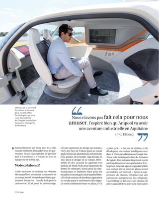 habituellement en deux ans. Il a fallu
ensuiterepéreretdémarchertouslespar-
tenaires locaux susceptibles de prendre
part à l’aventure. Le travail se fera en
équipe ou ne se fera pas.
Mode collaboratif
L’idée excitante de réaliser un véhicule
électriquelibre,modulaireetconnectéen
untempsrecord,réunitdenombreuxpar-
tenaires. Parmi eux : Gazelle Tech pour la
carrosserie, VLM pour le prototypage,
12 I le mag
L’École supérieure de design des Landes,
l’IUT des Pays de l’Adour pour les smart
grids (réseau de distribution d’électricité)
et la gestion de l’énergie, Aïga Design et
TED pour le design de la voiture, Previ-
météo et DEV 1.0 pour les capteurs et le
tableau de bord, Welo pour la gestion de
flottes de véhicules, Esens pour la com-
munication et Babylon Ware pour les
modèleséconomiquessurlematériellibre.
L’ÉcoledecouturedeBordeauxapportera
sa touche pour le revêtement des sièges.
Le mode collaboratif étant en place, il n’y
a plus qu’à. Le but est de réaliser et de
développer une voiture intelligente avec
danslerétroviseurlafameuseGoogleCar.
Nous voilà embarqués dans le domaine
dulogiciellibre,domainelargementinvesti
parl’Aquitaineavecunequarantained’en-
treprises.Ampoolapouroriginalitéd’être
une voiture en kit dont les plans seront
accessibles sur Internet. « Après la sup-
pression du châssis, remplacé par une
carrosserie autoporteuse en composite,
l’assemblage se fait avec une dizaine de
piècesquand150enaciersontnécessaires
Nous n’avons pas fait cela pour nous
amuser. J’espère bien qu’Ampool va avoir
une aventure industrielle en Aquitaine
Intérieur de la Link And
Go, voiture autonome
de la société AKKA
Technologies, qui sera
l’une des vedettes
du Congrès mondial des
transports intelligents
de Bordeaux
▲
(J.-C. Elineau)
 