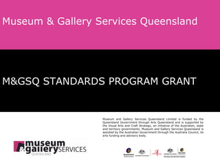 M&GSQ STANDARDS PROGRAM GRANT Museum & Gallery Services Queensland Museum and Gallery Services Queensland Limited is funded by the Queensland Government through Arts Queensland and is supported by the Visual Arts and Craft Strategy, an initiative of the Australian, state and territory governments. Museum and Gallery Services Queensland is assisted by the Australian Government through the Australia Council, its arts funding and advisory body. . 