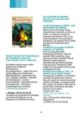 LES CONTES DE GRIMM
Du 24 au 26 octobre 2013
LIMOGES
Jeudi 24 octobre à 18h30 - LES
MUSICIENS DE BRÊME
Parce qu'ils sont trop vieux,
d'après leurs maîtres, un âne, un
chien, un chat et un coq ne
seraient plus bons à rien, si ce
n'est de passer à la casserole !
Solidaires, les quatre amis fuient
la menace en partant pour
Brême.
Vendredi 25 octobre à 20h30 HANSEL ET GRETEL
Tout au long de cette
dramatique histoire, dans la
grande forêt sombre, nous
suivons Gretel, la petite fille et
Hansel, le petit garçon,
abandonnés par leurs parents
trop pauvres. Malgré les diffi
cultés, ils trouveront la force de
combattre le mal.
Samedi 26 octobre à 15h - LA
JEUNE FILLE SANS MAINS
Trompé par le Malin, un homme
conclut un pacte avec celui-ci.
Sans le savoir le meunier promet
sa fille au Diable. Le pacte ayant
été conclu, le destin s'abat sur la
jeune fille. Comment va-t-elle
réussir à s'en sortir.
A partir de 7 ans
Tarifs : 8 € ( un adulte + un
enfant)
Lieu : Champ de Juillet (sous
chapiteau)
+ d'infos : 05 55 45 94 00

5ème Festival du Fantastique &
de l'Imaginaire Aïcontis
5 & 6 octobre 2013 - SAILLAC
Le thème retenu pour cette
édition est Mages &
Enchanteurs.
Au programme : - salon du livre petits déjeuners littéraires déambulations- spectacles de
rue - balades contées - marché
du fantastique - contes marionnettes - spectacle de feu
le samedi soir - concerts maquillage pour enfants
L'entrée est gratuite !
+ d'infos : 05 55 25 32 25
Accédez au programme complet
sur www.aicontis.eu ou en
cliquant sur l'affiche en haut.

10

 