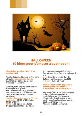 HALLOWEEN
10 idées pour s'amuser à avoir peur !
Fête de la Citrouille 26 - 27 & 31
octobre 2013

1 € pour les enfants de 3 à 6 ans Gratuit pour les enfants de moins de 3
ans
Lieu : Parc floral Les Jardins de
Colette - La Chassagne - VARETZ
+ d'infos : 05 55 86 75 35

Pour la sixième édition de la Fête de la
citrouille, les Jardins de Colette
ouvrent leurs portes aux petits
monstres et sorcières !

Atelier : fabrication de panier à
champignons ou à bonbons
d'Halloween - 23 octobre 2013

Sur trois jours, un programme festif
attend petits et grands
avec : - décoration de citrouilles spectacle - goûter - défilé costumé
- jeu de piste et encore d'autres
surprises...
Horaires d’ouverture pour la Fête de
la citrouille : 10h00 à 12h30 et de
14h00 à 18h00
Tarifs : 5.50 € pour les adultes
3 € pour les enfants de 6 à 12 ans

Atelier de fabrication de panier pour
enfants (adultes acceptés !)
Louis Delage, vannier, propose
d'apprendre à réaliser ton propre
panier pour les champignons ou les
bonbons d'Halloween.
Matériel et bonbons fournis.

11

 