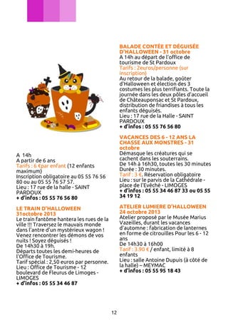 BALADE CONTÉE ET DÉGUISÉE
D'HALLOWEEN - 31 octobre
A 14h au départ de l'office de
tourisme de St Pardoux
Tarifs : 2euros/personne (sur
inscription)
Au retour de la balade, goûter
d'Halloween et élection des 3
costumes les plus terrifiants. Toute la
journée dans les deux pôles d'accueil
de Châteauponsac et St Pardoux,
distribution de friandises à tous les
enfants déguisés.
Lieu : 17 rue de la Halle - SAINT
PARDOUX
+ d’infos : 05 55 76 56 80
VACANCES DES 6 - 12 ANS LA
CHASSE AUX MONSTRES - 31
octobre
Démasque les créatures qui se
cachent dans les souterrains.
De 14h à 16h30, toutes les 30 minutes
Durée : 30 minutes.
Tarif : 3 €. Réservation obligatoire
Lieu : sur le parvis de la Cathédrale place de l'Evêché - LIMOGES
+ d’infos : 05 55 34 46 87 33 ou 05 55
34 19 12

A 14h
A partir de 6 ans
Tarifs : 6 €par enfant (12 enfants
maximum)
Inscription obligatoire au 05 55 76 56
80 ou au 05 55 76 57 57.
Lieu : 17 rue de la halle - SAINT
PARDOUX
+ d’infos : 05 55 76 56 80

ATELIER LUMIERE D’HALLOWEEN
24 octobre 2013
Atelier proposé par le Musée Marius
Vazeilles, durant les vacances
d'automne : fabrication de lanternes
en forme de citrouilles Pour les 6 - 12
ans
De 14h30 à 16h00
Tarif : 3.90 € / enfant, limité à 8
enfants
Lieu : salle Antoine Dupuis (à côté de
la halle) – MEYMAC
+ d’infos : 05 55 95 18 43

LE TRAIN D'HALLOWEEN
31octobre 2013
Le train fantôme hantera les rues de la
ville !!! Traversez le mauvais monde
dans l'antre d'un mystérieux wagon !
Venez rencontrer les démons de vos
nuits ! Soyez déguisés !
De 14h30 à 19h.
Départs toutes les demi-heures de
l'Office de Tourisme.
Tarif spécial : 2,50 euros par personne.
Lieu : Office de Tourisme - 12
boulevard de Fleurus de Limoges LIMOGES
+ d’infos : 05 55 34 46 87

12

 