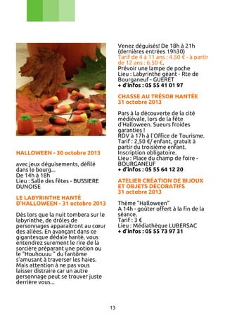 Venez déguisés! De 18h à 21h
(dernières entrées 19h30)
Tarif de 4 à 11 ans : 4.50 € - à partir
de 12 ans : 6.50 €.
Prévoir une lampe de poche
Lieu : Labyrinthe géant - Rte de
Bourganeuf - GUERET
+ d'infos : 05 55 41 01 97
CHASSE AU TRÉSOR HANTÉE
31 octobre 2013
Pars à la découverte de la cité
médiévale, lors de la fête
d'Halloween. Sueurs froides
garanties !
RDV à 17h à l'Office de Tourisme.
Tarif : 2,50 €/ enfant, gratuit à
partir du troisième enfant.
Inscription obligatoire.
Lieu : Place du champ de foire BOURGANEUF
+ d'infos : 05 55 64 12 20

HALLOWEEN - 30 octobre 2013
avec jeux déguisements, défilé
dans le bourg...
De 14h à 18h
Lieu : Salle des fêtes - BUSSIERE
DUNOISE

ATELIER CRÉATION DE BIJOUX
ET OBJETS DÉCORATIFS
31 octobre 2013

LE LABYRINTHE HANTÉ
D'HALLOWEEN - 31 octobre 2013

Thème "Halloween"
A 14h - goûter offert à la fin de la
séance.
Tarif : 3 €
Lieu : Médiathèque LUBERSAC
+ d’infos : 05 55 73 97 31

Dès lors que la nuit tombera sur le
labyrinthe, de drôles de
personnages apparaitront au cœur
des allées. En avançant dans ce
gigantesque dédale hanté, vous
entendrez surement le rire de la
sorcière préparant une potion ou
le "Houhouuu " du fantôme
s'amusant à traverser les haies.
Mais attention à ne pas vous
laisser distraire car un autre
personnage peut se trouver juste
derrière vous...

13

 