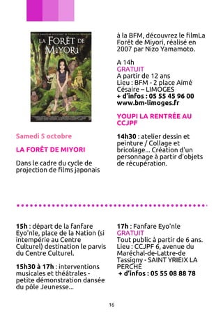 à la BFM, découvrez le filmLa
Forêt de Miyori, réalisé en
2007 par Nizo Yamamoto.
A 14h
GRATUIT
A partir de 12 ans
Lieu : BFM - 2 place Aimé
Césaire – LIMOGES
+ d’infos : 05 55 45 96 00
www.bm-limoges.fr
YOUPI LA RENTRÉE AU
CCJPF
Samedi 5 octobre

14h30 : atelier dessin et
peinture / Collage et
bricolage... Création d'un
personnage à partir d'objets
de récupération.

LA FORÊT DE MIYORI
Dans le cadre du cycle de
projection de films japonais

............................................
15h : départ de la fanfare
Eyo'nle, place de la Nation (si
intempérie au Centre
Culturel) destination le parvis
du Centre Culturel.

17h : Fanfare Eyo'nle
GRATUIT
Tout public à partir de 6 ans.
Lieu : CCJPF 6, avenue du
Maréchal-de-Lattre-de
Tassigny - SAINT YRIEIX LA
PERCHE
+ d’infos : 05 55 08 88 78

15h30 à 17h : interventions
musicales et théâtrales petite démonstration dansée
du pôle Jeunesse...
16

 