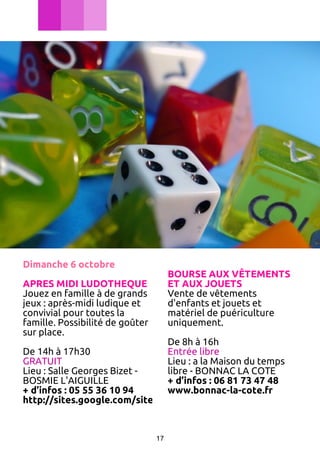 Dimanche 6 octobre

BOURSE AUX VÊTEMENTS
ET AUX JOUETS
Vente de vêtements
d'enfants et jouets et
matériel de puériculture
uniquement.

APRES MIDI LUDOTHEQUE
Jouez en famille à de grands
jeux : après-midi ludique et
convivial pour toutes la
famille. Possibilité de goûter
sur place.

De 8h à 16h
De 14h à 17h30
Entrée libre
GRATUIT
Lieu : a la Maison du temps
Lieu : Salle Georges Bizet libre - BONNAC LA COTE
BOSMIE L'AIGUILLE
+ d’infos : 06 81 73 47 48
+ d’infos : 05 55 36 10 94
www.bonnac-la-cote.fr
http://sites.google.com/site/ecolebosmie/

17

 