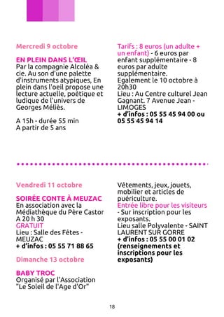 Mercredi 9 octobre

Tarifs : 8 euros (un adulte +
un enfant) - 6 euros par
enfant supplémentaire - 8
euros par adulte
supplémentaire.
Egalement le 10 octobre à
20h30
Lieu : Au Centre culturel Jean
Gagnant. 7 Avenue Jean LIMOGES
+ d’infos : 05 55 45 94 00 ou
05 55 45 94 14

EN PLEIN DANS L’ŒIL
Par la compagnie Alcoléa &
cie. Au son d'une palette
d'instruments atypiques, En
plein dans l'oeil propose une
lecture actuelle, poétique et
ludique de l'univers de
Georges Méliès.
A 15h - durée 55 min
A partir de 5 ans

............................................
Vendredi 11 octobre

Vêtements, jeux, jouets,
mobilier et articles de
puériculture.
Entrée libre pour les visiteurs
- Sur inscription pour les
exposants.
Lieu salle Polyvalente - SAINT
LAURENT SUR GORRE
+ d’infos : 05 55 00 01 02
(renseignements et
inscriptions pour les
exposants)

SOIRÉE CONTE À MEUZAC
En association avec la
Médiathèque du Père Castor
A 20 h 30
GRATUIT
Lieu : Salle des Fêtes MEUZAC
+ d’infos : 05 55 71 88 65
Dimanche 13 octobre
BABY TROC
Organisé par l'Association
"Le Soleil de l'Age d'Or"
18

 