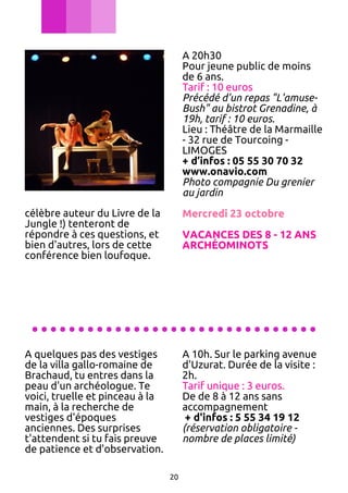 A 20h30
Pour jeune public de moins
de 6 ans.
Tarif : 10 euros
Précédé d'un repas "L'amuseBush" au bistrot Grenadine, à
19h, tarif : 10 euros.
Lieu : Théâtre de la Marmaille
- 32 rue de Tourcoing LIMOGES
+ d’infos : 05 55 30 70 32
www.onavio.com
Photo compagnie Du grenier
au jardin
célèbre auteur du Livre de la
Jungle !) tenteront de
répondre à ces questions, et
bien d'autres, lors de cette
conférence bien loufoque.

Mercredi 23 octobre
VACANCES DES 8 - 12 ANS
ARCHÉOMINOTS

...............................
A quelques pas des vestiges
de la villa gallo-romaine de
Brachaud, tu entres dans la
peau d'un archéologue. Te
voici, truelle et pinceau à la
main, à la recherche de
vestiges d'époques
anciennes. Des surprises
t'attendent si tu fais preuve
de patience et d'observation.

A 10h. Sur le parking avenue
d'Uzurat. Durée de la visite :
2h.
Tarif unique : 3 euros.
De de 8 à 12 ans sans
accompagnement
+ d'infos : 5 55 34 19 12
(réservation obligatoire nombre de places limité)

20

 