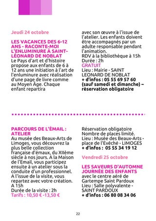 Jeudi 24 octobre

avec son œuvre à l'issue de
l'atelier. Les enfants doivent
être accompagnés par un
adulte responsable pendant
l'animation.
RDV à la bibliothèque à 15h
Durée : 2h
GRATUIT
Lieu : Mairie - SAINT
LEONARD DE NOBLAT
+ d’infos : 05 55 69 57 60
(sauf samedi et dimanche) –
réservation obligatoire

LES VACANCES DES 6-12
ANS - RACONTE-MOI
L'ENLUMINURE À SAINTLÉONARD DE NOBLAT
Le Pays d'art et d'histoire
propose aux enfants de 6 à
12 ans une initiation à l'art de
l'enluminure avec réalisation
d'une page de livre comme
au Moyen Âge. Chaque
enfant repartira

............................................
PARCOURS DE L'ÉMAIL :
ATELIER
Au musée des Beaux-Arts de
Limoges, vous découvrez la
plus belle collection
française d'émaux, du XIIème
siècle à nos jours. A la Maison
de l'Email, vous participez
ensuite à un atelier sous la
conduite d'un professionnel.
A l'issue de la visite, vous
repartez avec votre création.
A 15h
Durée de la visite : 2h
Tarifs : 10,50 € -13,50 €

Réservation obligatoire
Nombre de places limité.
Lieu : Musée des Beaux-Arts place de l'Evêché - LIMOGES
+ d’infos : 05 55 34 19 12
Vendredi 25 octobre
LES SAVEURS D'AUTOMNE
JOURNÉE DES ENFANTS
avec le centre aéré de
Gartempe Saint Pardoux
Lieu : Salle polyvalente SAINT PARDOUX
+ d'infos : 06 80 08 34 06

22

 
