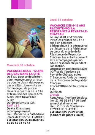 Jeudi 31 octobre
VACANCES DES 6-12 ANS
RACONTE-MOI LA
RÉSISTANCE À PEYRAT-LECHÂTEAU
Le Pays d'art et d'histoire
invite les enfants de 6 à 12
ans à un parcours
pédagogique à la découverte
de l'histoire de la Résistance
au cœur du musée de la
Résistance de Peyrat-leChâteau. Les enfants doivent
être accompagnés par un
adulte responsable pendant
l'animation.
Organisé en partenariat avec
l'Office de Tourisme de
Peyrat-le-Château et les
Créateurs et Amis du musée
de la résistance de Peyrat-leChâteau.
RDV à l'Office de Tourisme à
15h.
Durée 2h
Gratuit
Rens./résa. (nombre de place
limité) : 05 55 69 57 60 (sauf
samedi et dimanche)
Lieu : Office de Tourisme –
PEYRAT LE CHATEAU
+ d’infos : 05 55 69 57 60
(nombre de places limité)

Mercredi 30 octobre
VACANCES DES 6 - 12 ANS
DE L'EAU DANS LA CITÉ
De l'eau pour se désaltérer,
pour nettoyer, pour arroser
ou pour le plaisir des yeux et
des oreilles... Une visite en
forme de jeu de piste à
travers le quartier de la Cité
et le musée des Beaux-Arts.
Alors, jette-toi à l'eau !
A 10h
Durée de la visite : 2h.
Tarif : 3 €
De 6 à 12 ans sans
accompagnement.
Lieu : Parvis de la Cathédrale
-place de l'Evêché - LIMOGES
+ d’infos : 05 55 34 46 87 33
ou 05 55 34 19 12
23

 