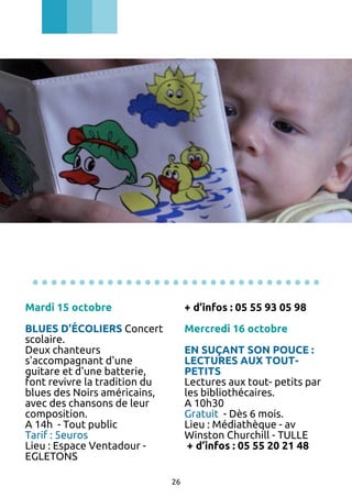 ...............................
Mardi 15 octobre

+ d’infos : 05 55 93 05 98

BLUES D'ÉCOLIERS Concert
scolaire.
Deux chanteurs
s'accompagnant d'une
guitare et d'une batterie,
font revivre la tradition du
blues des Noirs américains,
avec des chansons de leur
composition.
A 14h - Tout public
Tarif : 5euros
Lieu : Espace Ventadour EGLETONS

Mercredi 16 octobre
EN SUÇANT SON POUCE :
LECTURES AUX TOUTPETITS
Lectures aux tout- petits par
les bibliothécaires.
A 10h30
Gratuit - Dès 6 mois.
Lieu : Médiathèque - av
Winston Churchill - TULLE
+ d’infos : 05 55 20 21 48
26

 