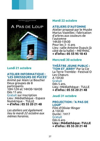 Mardi 22 octobre
ATELIERS D'AUTOMNE
Atelier proposé par le Musée
Marius Vazeilles : fabrication
d'arbres aux couleurs de
l'automne
14h30-15h30
Pour les 3 - 6 ans
Lieu : salle Antoine Dupuis (à
côté de la halle) – MEYMAC
+ d’infos : 05 55 95 18 43
Mercredi 30 octobre
THÉÂTRE JEUNE PUBLIC :
'TOM ET JERRY' Par la Cie
La Terre Tremble - Festival O
Les Chœurs
A 15h30
Gratuit
Dès 5 ans.
Lieu : Médiathèque - TULLE
+ d’infos : 05 55 20 21 48

Lundi 21 octobre
ATELIER INFORMATIQUE :
'LES DRESSEURS DE PUCES'
Animé par Alain Le Boucher
Deux groupes de 8
participants
10H-12H et 14H30-16H30
Dès 11 ans
Gratuit sur inscription
Lieu : Médiathèque - Espace
Numérique - TULLE
+ d’infos : 05 55 20 21 48

Jeudi 31 octobre
PROJECTION : 'A PAS DE
LOUP'
Film d'Olivier Ringer
A 15h30
Durée : 1H17
Gratuit
Dès 6 ans
Lieu : Médiathèque -TULLE
+ d’infos : 05 55 20 21 48

Les ateliers ont également
lieu le mardi 22 octobre aux
mêmes horaires.

27

 