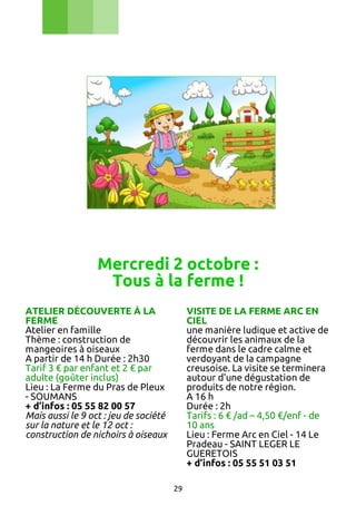 Mercredi 2 octobre :
Tous à la ferme !
ATELIER DÉCOUVERTE À LA
FERME
Atelier en famille
Thème : construction de
mangeoires à oiseaux
A partir de 14 h Durée : 2h30
Tarif 3 € par enfant et 2 € par
adulte (goûter inclus)
Lieu : La Ferme du Pras de Pleux
- SOUMANS
+ d’infos : 05 55 82 00 57
Mais aussi le 9 oct : jeu de société
sur la nature et le 12 oct :
construction de nichoirs à oiseaux

VISITE DE LA FERME ARC EN
CIEL
une manière ludique et active de
découvrir les animaux de la
ferme dans le cadre calme et
verdoyant de la campagne
creusoise. La visite se terminera
autour d'une dégustation de
produits de notre région.
A 16 h
Durée : 2h
Tarifs : 6 € /ad – 4,50 €/enf - de
10 ans
Lieu : Ferme Arc en Ciel - 14 Le
Pradeau - SAINT LEGER LE
GUERETOIS
+ d’infos : 05 55 51 03 51
29

 
