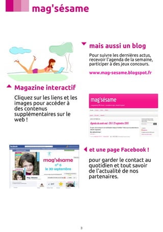 mag'sésame

mais aussi un blog
Pour suivre les dernières actus,
recevoir l'agenda de la semaine,
participer à des jeux concours.
www.mag-sesame.blogspot.fr

Magazine interactif
Cliquez sur les liens et les
images pour accéder à
des contenus
supplémentaires sur le
web !

et une page Facebook !
﻿pour garder le contact au
quotidien et tout savoir
de l'actualité de nos
partenaires.

3

 