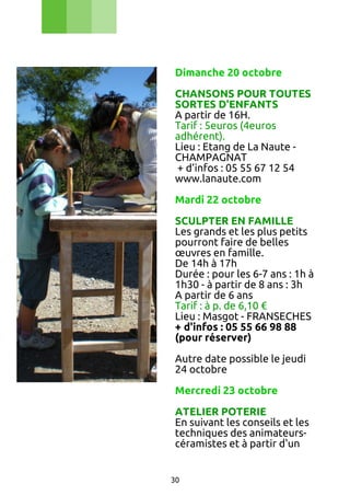 Dimanche 20 octobre
CHANSONS POUR TOUTES
SORTES D'ENFANTS
A partir de 16H.
Tarif : 5euros (4euros
adhérent).
Lieu : Etang de La Naute CHAMPAGNAT
+ d’infos : 05 55 67 12 54
www.lanaute.com
Mardi 22 octobre
SCULPTER EN FAMILLE
Les grands et les plus petits
pourront faire de belles
œuvres en famille.
De 14h à 17h
Durée : pour les 6-7 ans : 1h à
1h30 - à partir de 8 ans : 3h
A partir de 6 ans
Tarif : à p. de 6,10 €
Lieu : Masgot - FRANSECHES
+ d'infos : 05 55 66 98 88
(pour réserver)
Autre date possible le jeudi
24 octobre
Mercredi 23 octobre
ATELIER POTERIE
En suivant les conseils et les
techniques des animateurscéramistes et à partir d'un
30

 
