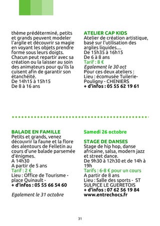thème prédéterminé, petits
et grands peuvent modeler
l'argile et découvrir sa magie
en voyant les objets prendre
forme sous leurs doigts.
Chacun peut repartir avec sa
création ou la laisser au soin
des animateurs pour qu'ils la
cuisent afin de garantir son
étanchéité.
De 14h15 à 15h15
De 8 à 16 ans

ATELIER CAP KIDS
Atelier de création artistique,
basé sur l'utilisation des
argiles liquides....
De 15h35 à 16h15
De 6 à 8 ans
Tarif : 8 €
Egalement le 30 oct
Pour ces deux ateliers :
Lieu : écomusée TuileriePouligny - CHENIERS
+ d'infos : 05 55 62 19 61

............................................
BALADE EN FAMILLE
Petits et grands, venez
découvrir la faune et la flore
des alentours de Felletin au
cours d'une balade parsemée
d'énigmes.
A 14h30
A partir de 5 ans
Tarif : 2 €
Lieu : Office de Tourisme place Quinault + d'infos : 05 55 66 54 60

Samedi 26 octobre
STAGE DE DANSES
Stage de hip hop, danse
africaine, salsa, modern jazz
et street dance.
De 9h30 à 12h30 et de 14h à
19h
Tarifs : 6-8 € pour un cours
A partir de 8 ans
Lieu : Salle des sports - ST
SULPICE LE GUERETOIS
+ d'infos : 07 62 56 19 84
www.entrechocs.fr

Egalement le 31 octobre

31

 