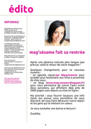 édito
INFOMAG
Mag'Sésame activité sous
CAPE au sein de la
coopérative Cesam Oxalis
N° SIRET 410 829 477 000 26
Directrice de la publication et
rédaction : Ouahiba Mendas
Contact : 06.67.22.01.25
magazinesesame@gmail.com
La rédaction n'est pas
responsable des textes et
illustrations qui engagent la
responsabilité de leurs
auteurs. Toute reproduction
totale ou partielle est
interdite sans autorisation.

mag'sésame fait sa rentrée

Mag'sésame est un magazine
en ligne, interactif et gratuit.
Pour le recevoir
gratuitement, envoyez un
mail à :
magazinesesame@gmail.com
Vous pouvez également nous
faire part de vos remarques,
commentaires ou
suggestions à cette même
adresse mail.
Pour paraître dans le
prochain numéro de
mag'sésame, contacteznous au : 06.67.22.01.25

Après une absence estivale plus longue que
prévue, voilà le retour de votre magazine !
Quelques changements pour ce nouveau
numéro :
- un agenda classé par département pour
accéder plus facilement aux infos à proximité
de chez vous.
- un blog (www.mag-sesame.blogspot.fr)
pour vous permettre de suivre l'actu entre
deux parutions, qui aﬃchent déjà près de
2000 pages vues depuis sa mise en ligne !
Ma priorité : vous fournir toujours une info
claire qui puisse vous permettre de vous
distraire, de vous faire découvrir notre région
et les gens qui la mettent en valeur.
Je vous souhaite une bonne e-lecture !
Ouahiba

4

 