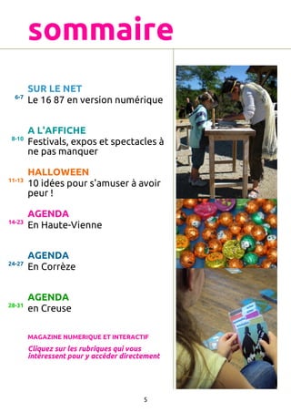 sommaire
6-7

SUR LE NET
Le 16 87 en version numérique

8-10

A L'AFFICHE
Festivals, expos et spectacles à
ne pas manquer

11-13

HALLOWEEN
10 idées pour s'amuser à avoir
peur !

14-23

AGENDA
En Haute-Vienne

24-27

AGENDA
En Corrèze

28-31

AGENDA
en Creuse
MAGAZINE NUMERIQUE ET INTERACTIF

Cliquez sur les rubriques qui vous
intéressent pour y accéder directement

5

 