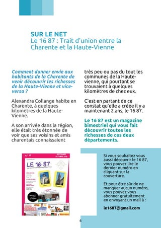 SUR LE NET
Le 16 87 : Trait d'union entre la
Charente et la Haute-Vienne

Comment donner envie aux
habitants de la Charente de
venir découvrir les richesses
de la Haute-Vienne et viceversa ?

très peu ou pas du tout les
communes de la Hautevienne, qui pourtant se
trouvaient à quelques
kilomètres de chez eux.

Alexandra Collange habite en
Charente, à quelques
kilomètres de la HauteVienne.

C’est en partant de ce
constat qu’elle a créée il y a
maintenant 2 ans, le 16 87.
Le 16 87 est un magazine
bimestriel qui vous fait
découvrir toutes les
richesses de ces deux
départements.

A son arrivée dans la région,
elle était très étonnée de
voir que ses voisins et amis
charentais connaissaient

Si vous souhaitez vous
aussi découvrir le 16 87,
vous pouvez lire le
dernier numéro en
cliquant sur la
couverture.
Et pour être sûr de ne
manquer aucun numéro,
vous pouvez vous
abonner gratuitement
en envoyant un mail à :
le1687@gmail.com
6

 