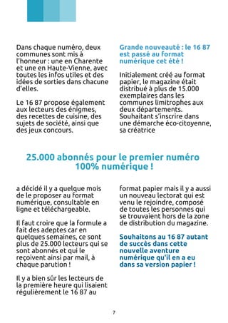 Dans chaque numéro, deux
communes sont mis à
l’honneur : une en Charente
et une en Haute-Vienne, avec
toutes les infos utiles et des
idées de sorties dans chacune
d’elles.

Grande nouveauté : le 16 87
est passé au format
numérique cet été !
Initialement créé au format
papier, le magazine était
distribué à plus de 15.000
exemplaires dans les
communes limitrophes aux
deux départements.
Souhaitant s’inscrire dans
une démarche éco-citoyenne,
sa créatrice

Le 16 87 propose également
aux lecteurs des énigmes,
des recettes de cuisine, des
sujets de société, ainsi que
des jeux concours.

25.000 abonnés pour le premier numéro
100% numérique !
a décidé il y a quelque mois
de le proposer au format
numérique, consultable en
ligne et téléchargeable.

format papier mais il y a aussi
un nouveau lectorat qui est
venu le rejoindre, composé
de toutes les personnes qui
se trouvaient hors de la zone
de distribution du magazine.

Il faut croire que la formule a
fait des adeptes car en
quelques semaines, ce sont
plus de 25.000 lecteurs qui se
sont abonnés et qui le
reçoivent ainsi par mail, à
chaque parution !

Souhaitons au 16 87 autant
de succès dans cette
nouvelle aventure
numérique qu'il en a eu
dans sa version papier !

Il y a bien sûr les lecteurs de
la première heure qui lisaient
régulièrement le 16 87 au
7

 