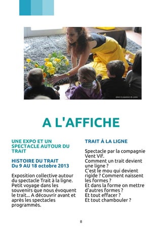 A L'AFFICHE
UNE EXPO ET UN
SPECTACLE AUTOUR DU
TRAIT

TRAIT À LA LIGNE
Spectacle par la compagnie
Vent Vif.
Comment un trait devient
une ligne ?
C'est le mou qui devient
rigide ? Comment naissent
les formes ?
Et dans la forme on mettre
d'autres formes ?
Et tout effacer ?
Et tout chambouler ?

HISTOIRE DU TRAIT
Du 9 AU 18 octobre 2013
Exposition collective autour
du spectacle Trait à la ligne.
Petit voyage dans les
souvenirs que nous évoquent
le trait... A découvrir avant et
après les spectacles
programmés.
8

 