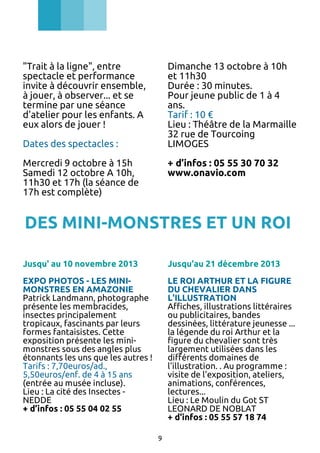"Trait à la ligne", entre
spectacle et performance
invite à découvrir ensemble,
à jouer, à observer... et se
termine par une séance
d'atelier pour les enfants. A
eux alors de jouer !

Dimanche 13 octobre à 10h
et 11h30
Durée : 30 minutes.
Pour jeune public de 1 à 4
ans.
Tarif : 10 €
Lieu : Théâtre de la Marmaille
32 rue de Tourcoing
LIMOGES

Dates des spectacles :
Mercredi 9 octobre à 15h
Samedi 12 octobre A 10h,
11h30 et 17h (la séance de
17h est complète)

+ d’infos : 05 55 30 70 32
www.onavio.com

DES MINI-MONSTRES ET UN ROI
Jusqu' au 10 novembre 2013

Jusqu'au 21 décembre 2013

EXPO PHOTOS - LES MINIMONSTRES EN AMAZONIE
Patrick Landmann, photographe
présente les membracides,
insectes principalement
tropicaux, fascinants par leurs
formes fantaisistes. Cette
exposition présente les minimonstres sous des angles plus
étonnants les uns que les autres !
Tarifs : 7,70euros/ad.,
5,50euros/enf. de 4 à 15 ans
(entrée au musée incluse).
Lieu : La cité des Insectes NEDDE
+ d’infos : 05 55 04 02 55

LE ROI ARTHUR ET LA FIGURE
DU CHEVALIER DANS
L'ILLUSTRATION
Affiches, illustrations littéraires
ou publicitaires, bandes
dessinées, littérature jeunesse ...
la légende du roi Arthur et la
figure du chevalier sont très
largement utilisées dans les
différents domaines de
l'illustration. . Au programme :
visite de l'exposition, ateliers,
animations, conférences,
lectures...
Lieu : Le Moulin du Got ST
LEONARD DE NOBLAT
+ d'infos : 05 55 57 18 74
9

 
