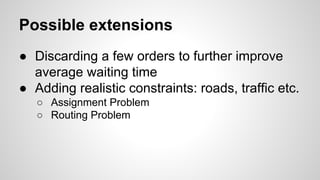 Possible extensions
● Discarding a few orders to further improve
average waiting time
● Adding realistic constraints: roads, traffic etc.
○ Assignment Problem
○ Routing Problem
 