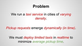 Problem
We run a taxi service in cities of varying
density.
Pickup requests emerge dynamically (in time).
We must deploy limited taxis in realtime to
minimize average pickup time.
 