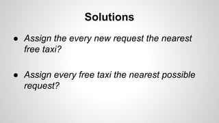 Solutions
● Assign the every new request the nearest
free taxi?
● Assign every free taxi the nearest possible
request?
 